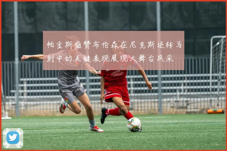 帕金斯盛赞布伦森在尼克斯逆转马刺中的关键表现展现大舞台风采
