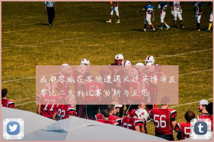 成都蓉城在客场遭遇大连英博海发零比二失利比赛分析与反思