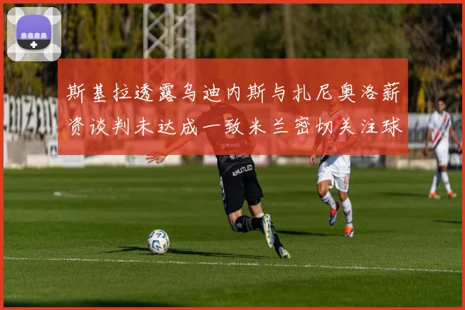 斯基拉透露乌迪内斯与扎尼奥洛薪资谈判未达成一致米兰密切关注球员动态
