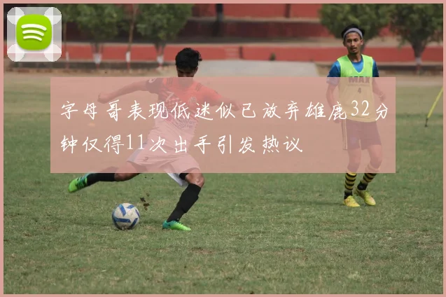 字母哥表现低迷似已放弃雄鹿32分钟仅得11次出手引发热议