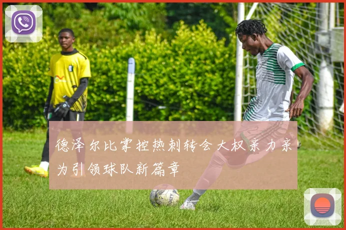 德泽尔比掌控热刺转会大权亲力亲为引领球队新篇章
