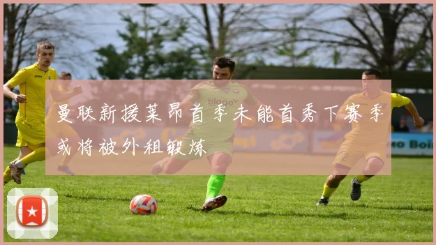 曼联新援莱昂首季未能首秀下赛季或将被外租锻炼