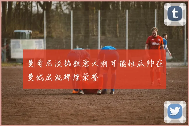 曼奇尼谈执教意大利可能性瓜帅在曼城成就辉煌荣誉