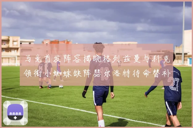 马竞首发阵容揭晓格列兹曼与科克领衔小蜘蛛缺阵瑟尔洛特待命替补