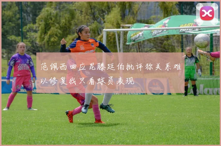 范佩西回应昆滕廷伯批评称关系难以修复我只看球员表现