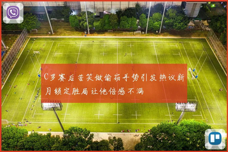 C罗赛后苦笑做偷窃手势引发热议新月锁定胜局让他倍感不满