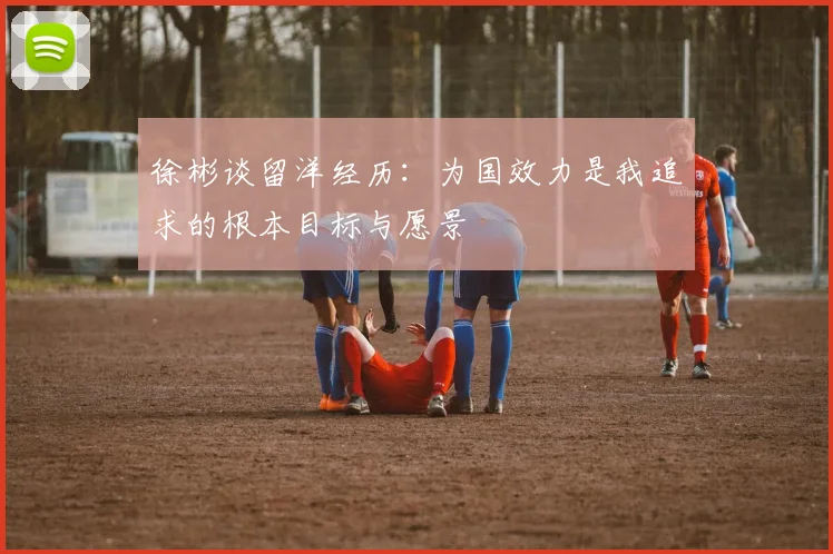 徐彬谈留洋经历：为国效力是我追求的根本目标与愿景