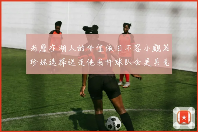 老詹在湖人的价值依旧不容小觑若珍妮选择送走他或许球队会更具竞争力