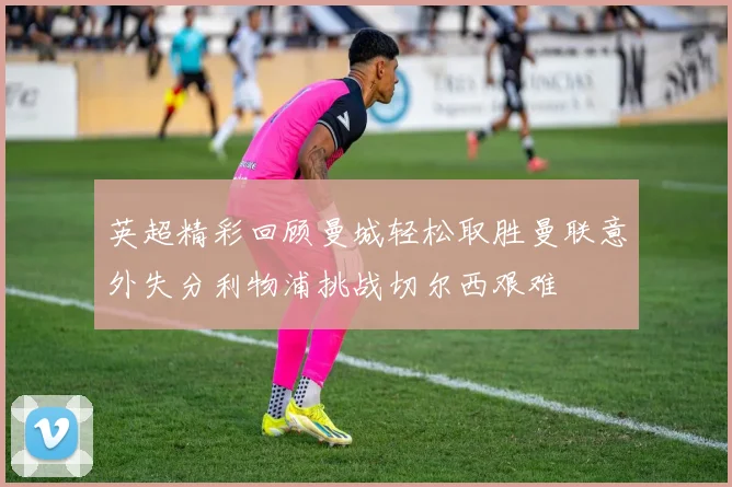 英超精彩回顾曼城轻松取胜曼联意外失分利物浦挑战切尔西艰难