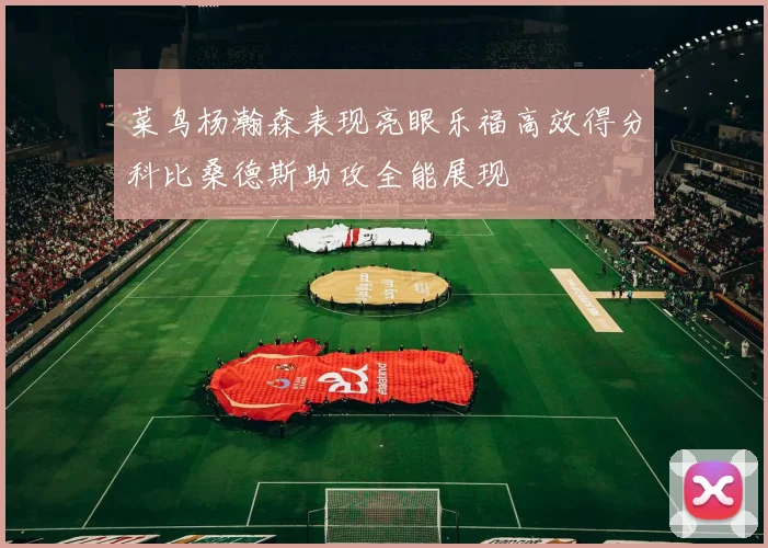 菜鸟杨瀚森表现亮眼乐福高效得分科比桑德斯助攻全能展现