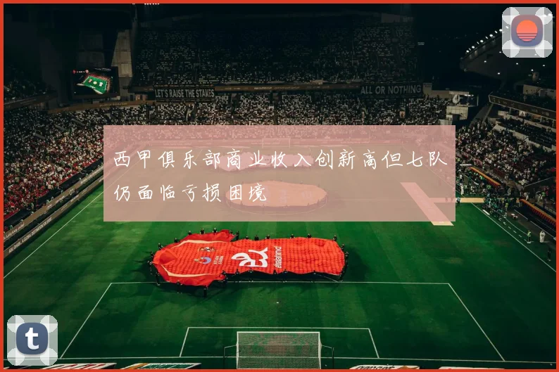 西甲俱乐部商业收入创新高但七队仍面临亏损困境