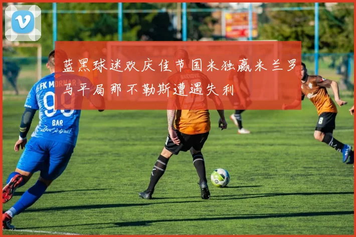 蓝黑球迷欢庆佳节国米独赢米兰罗马平局那不勒斯遭遇失利
