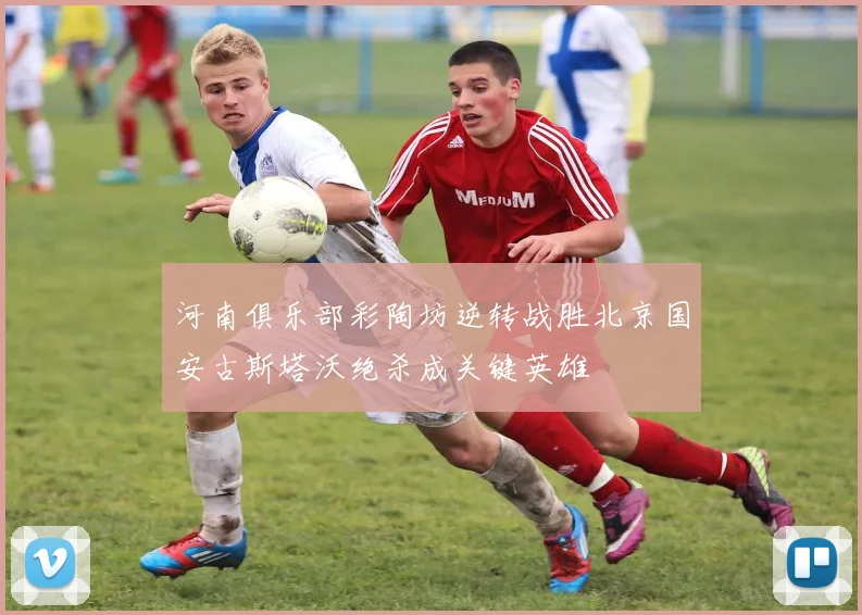 河南俱乐部彩陶坊逆转战胜北京国安古斯塔沃绝杀成关键英雄