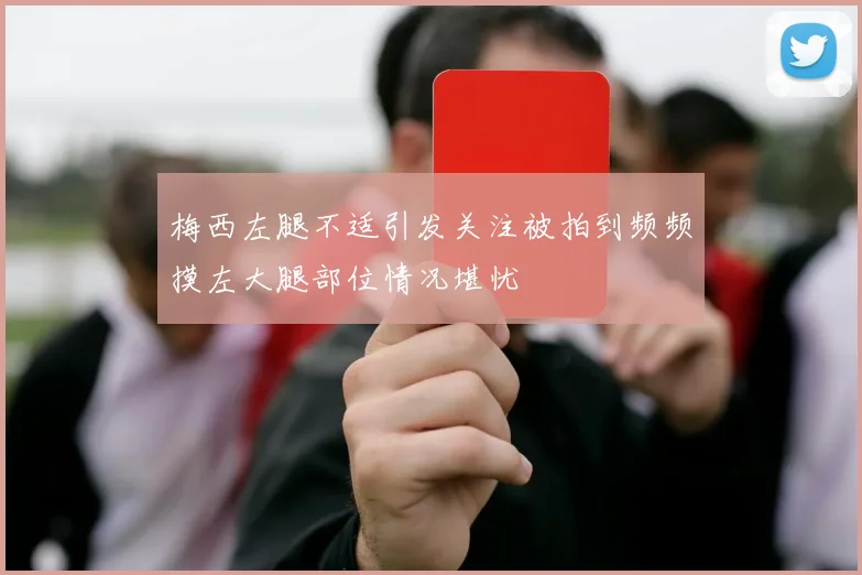 梅西左腿不适引发关注被拍到频频摸左大腿部位情况堪忧