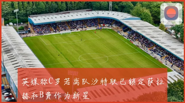 英媒称C罗若离队沙特联已锁定萨拉赫和B费作为新星