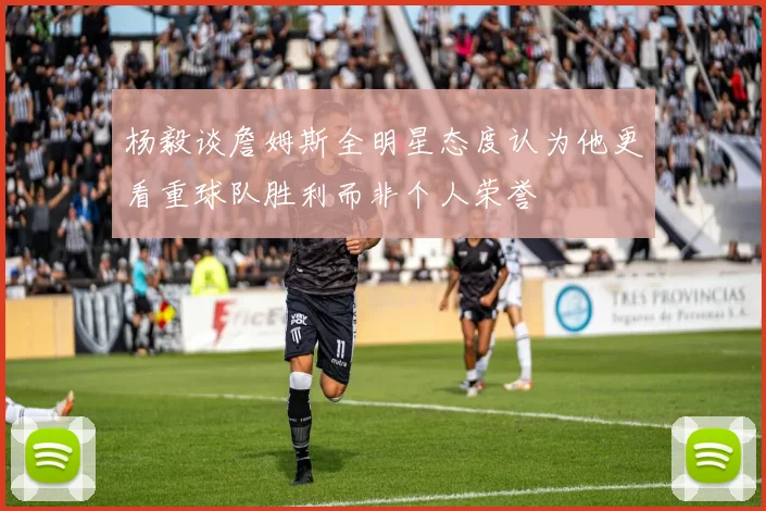 杨毅谈詹姆斯全明星态度认为他更看重球队胜利而非个人荣誉