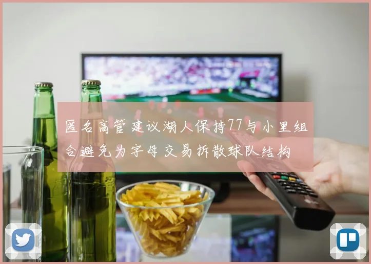 匿名高管建议湖人保持77与小里组合避免为字母交易拆散球队结构