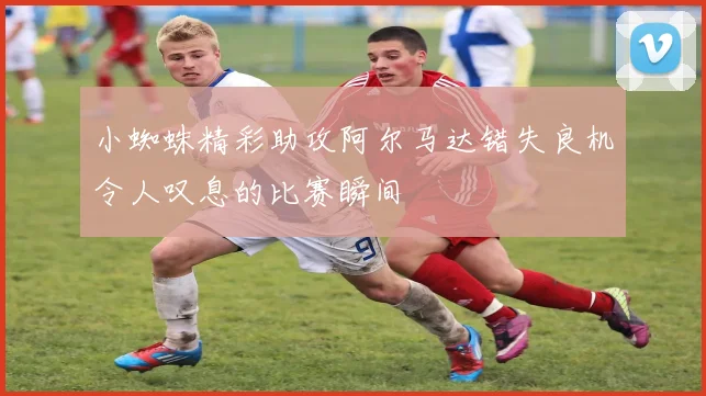 小蜘蛛精彩助攻阿尔马达错失良机令人叹息的比赛瞬间